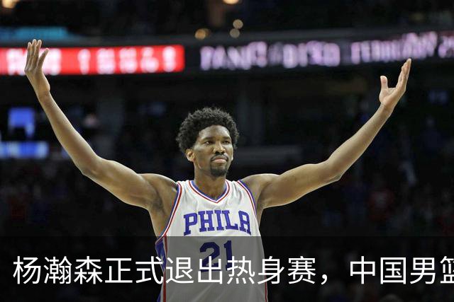 杨瀚森正式退出热身赛，中国男篮批准其新决定